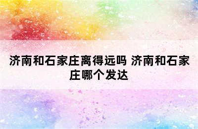 济南和石家庄离得远吗 济南和石家庄哪个发达